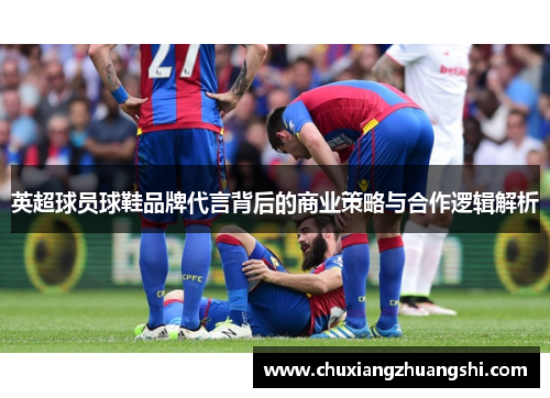 英超球员球鞋品牌代言背后的商业策略与合作逻辑解析