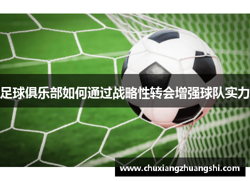 足球俱乐部如何通过战略性转会增强球队实力